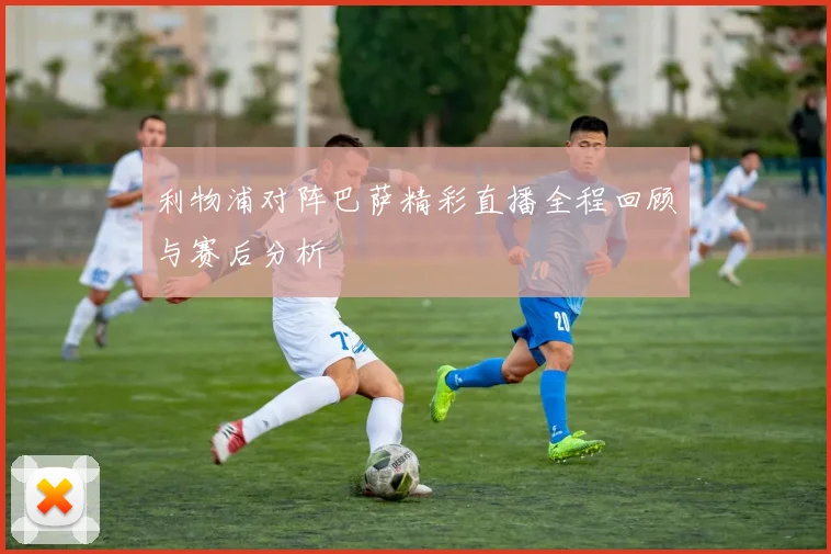 利物浦对阵巴萨精彩直播全程回顾与赛后分析