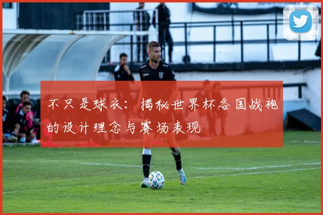 不只是球衣：揭秘世界杯各国战袍的设计理念与赛场表现