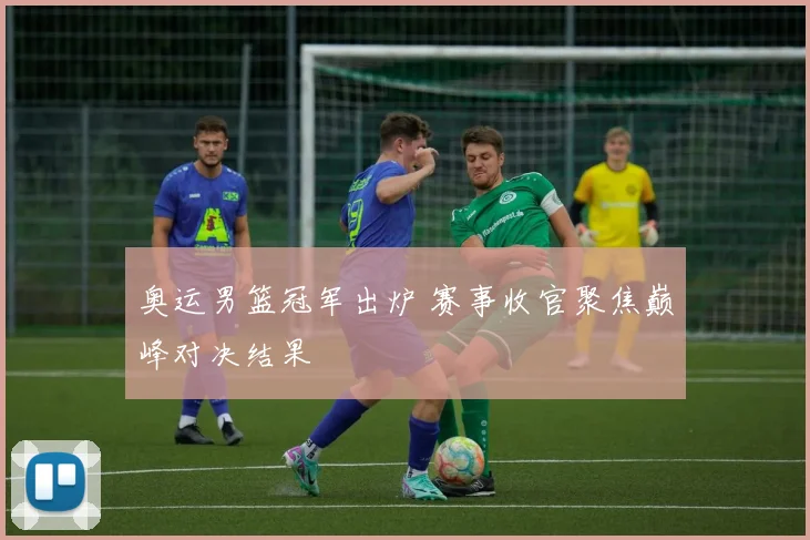 奥运男篮冠军出炉 赛事收官聚焦巅峰对决结果