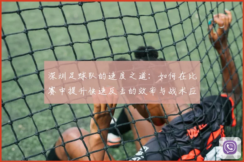 深圳足球队的速度之道：如何在比赛中提升快速反击的效率与战术应用