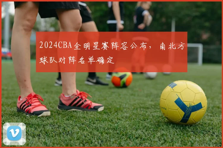 2024CBA全明星赛阵容公布，南北方球队对阵名单确定