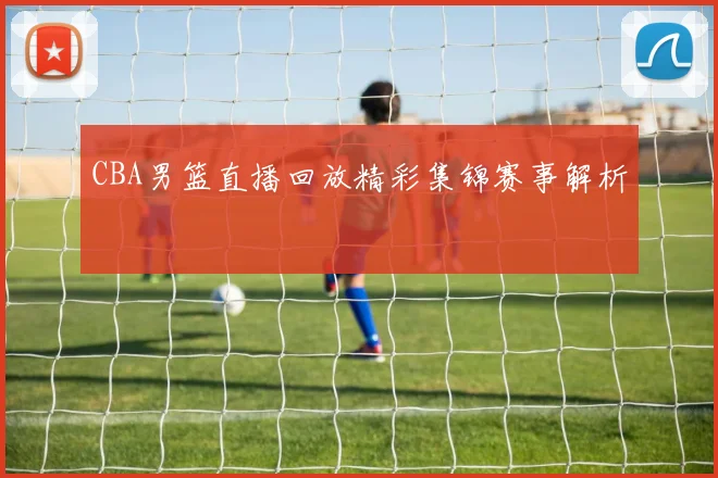 CBA男篮直播回放精彩集锦赛事解析